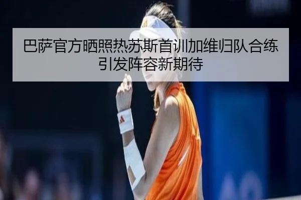 巴萨官方晒照热苏斯首训加维归队合练引发阵容新期待